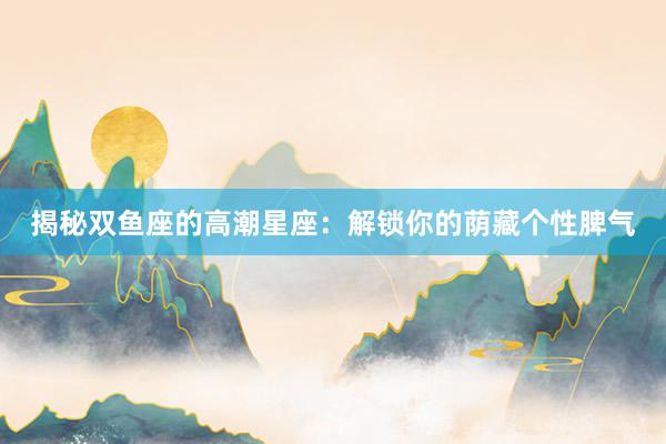 揭秘双鱼座的高潮星座：解锁你的荫藏个性脾气