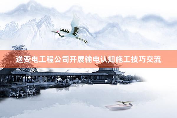 送变电工程公司开展输电认知施工技巧交流