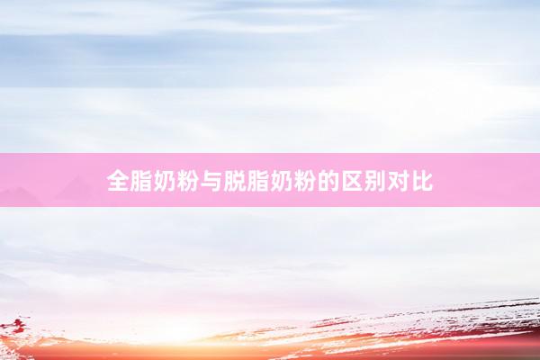 全脂奶粉与脱脂奶粉的区别对比