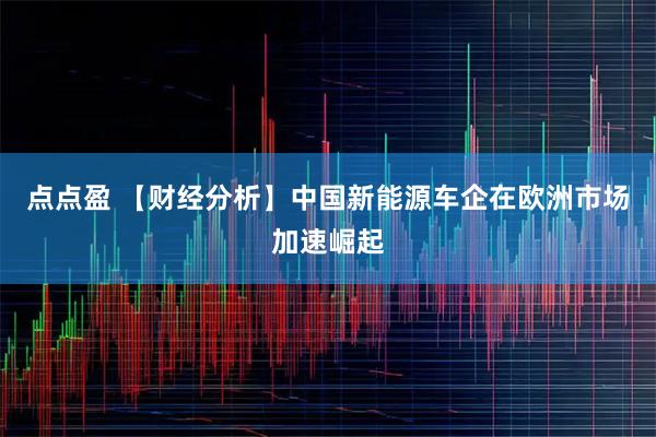 点点盈 【财经分析】中国新能源车企在欧洲市场加速崛起