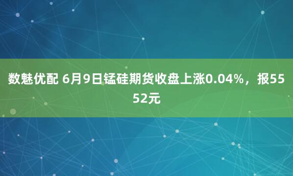 数魅优配 6月9日锰硅期货收盘上涨0.04%，报5552元