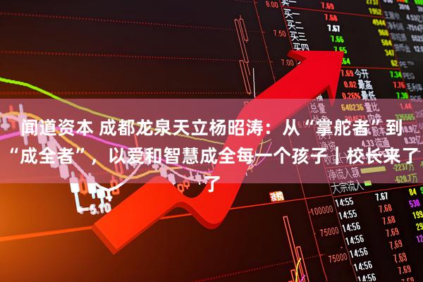 闻道资本 成都龙泉天立杨昭涛：从“掌舵者”到“成全者”，以爱和智慧成全每一个孩子｜校长来了