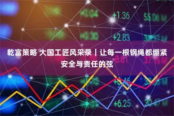 乾富策略 大国工匠风采录｜让每一根钢绳都绷紧安全与责任的弦