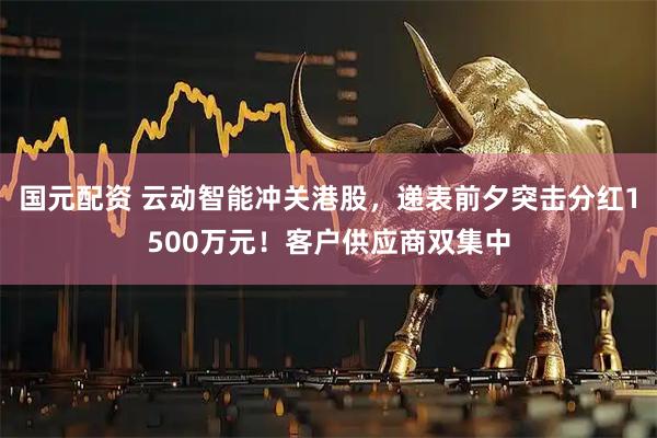 国元配资 云动智能冲关港股，递表前夕突击分红1500万元！客户供应商双集中