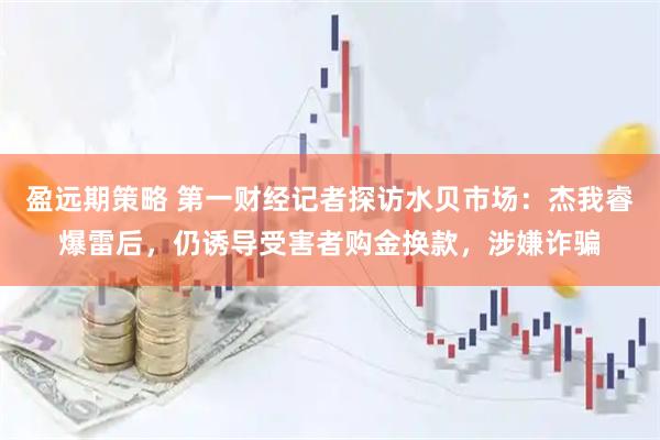 盈远期策略 第一财经记者探访水贝市场：杰我睿爆雷后，仍诱导受害者购金换款，涉嫌诈骗