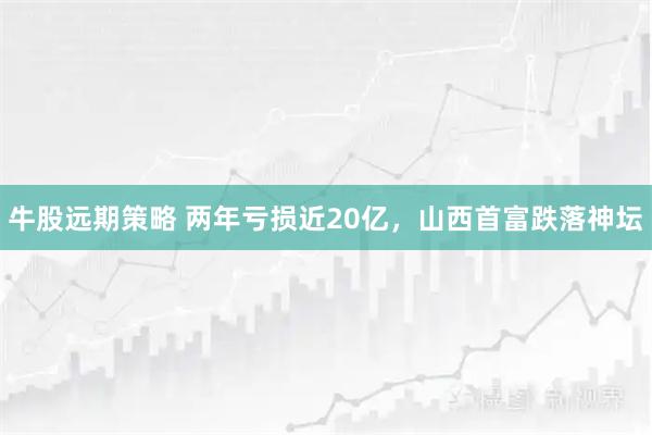 牛股远期策略 两年亏损近20亿，山西首富跌落神坛