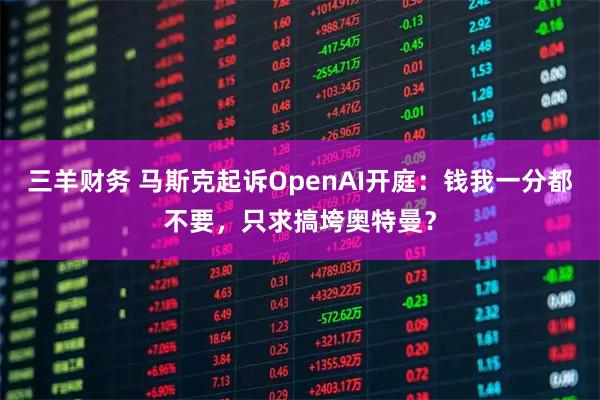 三羊财务 马斯克起诉OpenAI开庭：钱我一分都不要，只求搞垮奥特曼？