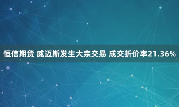 恒信期货 威迈斯发生大宗交易 成交折价率21.36%